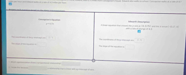 miles per hour and Edward walks at a rate of 4.3 miles per hour. l, lves 0,75 mlles from Concepcion's house. Edward also walks to school. Concepcion walks at a rate of 4,7
Concepcion's Equation Edward's Description
y=4.7x A linear equation that crosses the y-axis at (0,0.75) and the x-axisa (-0.17,0)
with a rate of change of 4.3
The coordinates of they-intercept are (?,?) The coordinates of the y-intercept are (7,7)
The vlope of the equation is: □ The slope of the equation is: □  
1. Which represntation shows a proportional relationship?
2 1 kson itm because □  □  a relationship that is linear with ayr-Intercept of zero.