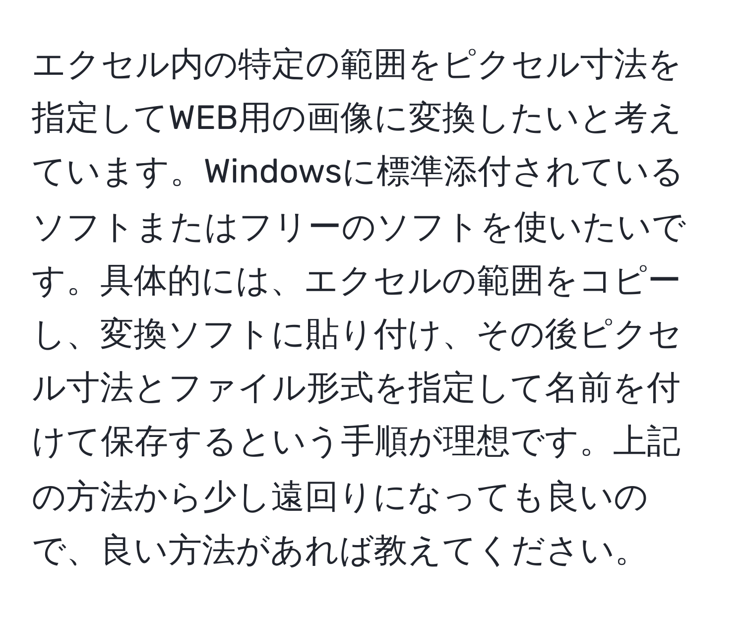 エクセル内の特定の範囲をピクセル寸法を指定してWEB用の画像に変換したいと考えています。Windowsに標準添付されているソフトまたはフリーのソフトを使いたいです。具体的には、エクセルの範囲をコピーし、変換ソフトに貼り付け、その後ピクセル寸法とファイル形式を指定して名前を付けて保存するという手順が理想です。上記の方法から少し遠回りになっても良いので、良い方法があれば教えてください。