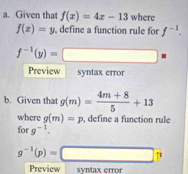 Given that f(x)=4x-13 where
f(x)=y , define a function rule for f^(-1).
f^(-1)(y)=□
Preview syntax error 
b. Given that g(m)= (4m+8)/5 +13
where g(m)=p , define a function rule 
for g^(-1).
g^(-1)(p)=□
Preview syntax error