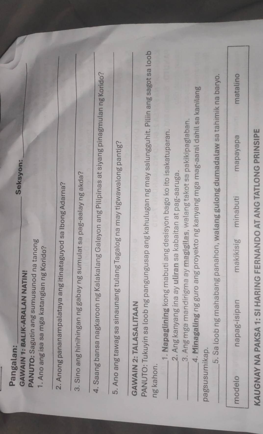 Pangalan:
_Seksyon:
GAWAIN 1: BALIK-ARALAN NATIN!
_
PANUTO: Sagutin ang sumusunod na tanong
1. Ano ang isa sa mga katangian ng Korido?
_
_
2. Anong pananampalataya ang itinataguyod sa Ibong Adarna?
3. Sino ang hinihingan ng gabay ng sumulat sa pag-aalay ng akda?
_
_
4. Saang bansa nagkaroon ng Kalakalang Galeyon ang Pilipinas at siyang pinagmulan ng Korido?
5. Ano ang tawag sa sinaunang tulang Tagalog na may tigwawalong pantig?
_
GAWAIN 2: TALASALITAAN
PANUTO: Tukuyin sa loob ng pangungusap ang kahulugan ng may salungguhit. Piliin ang sagot sa loob
ng kahon.
_1. Napaglining kong mabuti ang desisyon bago ko ito isakatuparan.
_2. Ang kanyang ina ay uliran sa kabaitan at pag-aaruga.
_3. Ang mga mandirigma ay magigilas, walang takot sa pakikipaglaban.
_4. Minagaling ng guro ang proyekto ng kanyang mga mag-aaral dahil sa kanilang
pagsusumikap.
_5. Sa loob ng mahabang panahon, walang gulong dumadalaw sa tahimik na baryo.
modelo napag-isipan makikisig minabuti mapayapa matalino
KAUGNAY NA PAKSA 1: SI HARING FERNANDO AT ANG TATLONG PRINSIPE