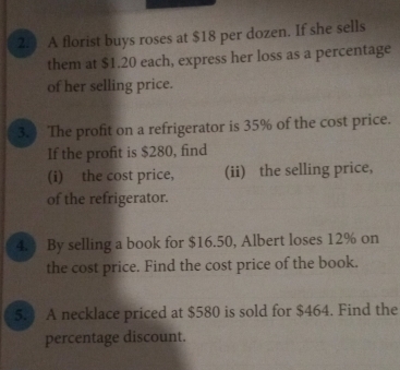 2.3 A florist buys roses at $18 per dozen. If she sells 
them at $1.20 each, express her loss as a percentage 
of her selling price. 
3.) The profit on a refrigerator is 35% of the cost price. 
If the profit is $280, find 
(i) the cost price, (ii) the selling price, 
of the refrigerator. 
4. By selling a book for $16.50, Albert loses 12% on 
the cost price. Find the cost price of the book. 
5. A necklace priced at $580 is sold for $464. Find the 
percentage discount.