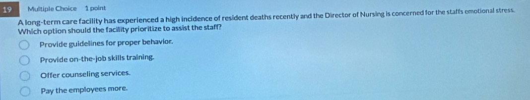 A long-term care facility has experienced a high incidence of resident deaths recently and the Director of Nursing is concerned for the staffs emotional stress.
Which option should the facility prioritize to assist the staff?
Provide guidelines for proper behavior.
Provide on-the-job skills training.
Offer counseling services.
Pay the employees more.