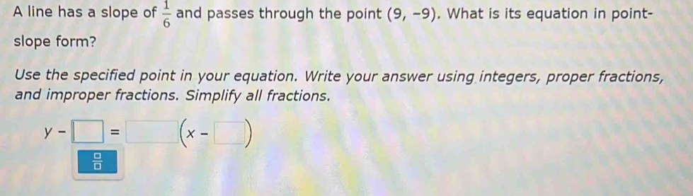 A line has a slope of  1/6  and passes through the point (9,-9). What is its equation in point- 
slope form? 
Use the specified point in your equation. Write your answer using integers, proper fractions, 
and improper fractions. Simplify all fractions.
y-□ =□ (x-□ )
 □ /□  