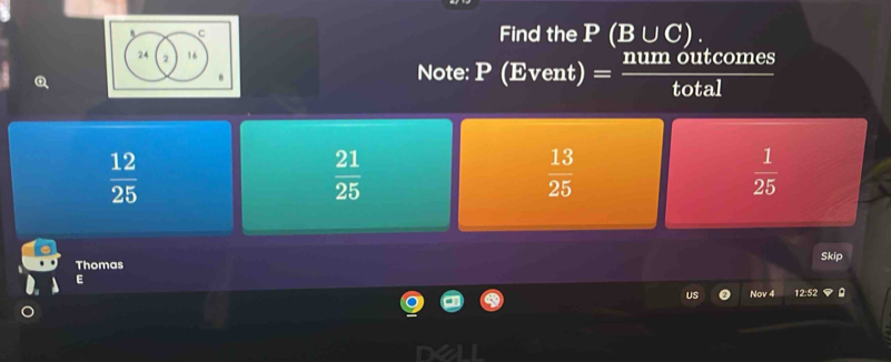 Find the P (B∪ C).
24 2 16.
Note: P (Event) num outcomes
total
 12/25 
 21/25 
 13/25 
 1/25 
Thomas Skip
E
Nov 4 12:52