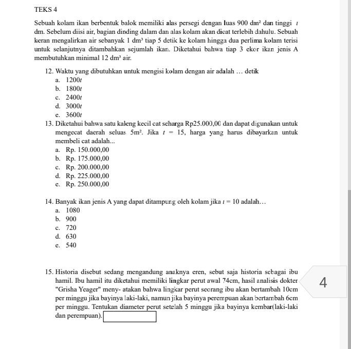 TEKS 4
Sebuah kolam ikan berbentuk balok memiliki alas persegi dengan Iuas 900dm^2 dan tinggi 
dm. Sebelum diisi air, bagian dinding dalam dan alas kolam akan dicat terlebih dahulu. Sebuah
keran mengalirkan air sebanyak 1dm^3 tiap 5 detik ke kolam hingga dua perlima kolam terisi
untuk selanjutnya ditambahkan sejumlah ikan. Diketahui bahwa tiap 3 ekor ikan jenis A
membutuhkan minimal 12dm^3 air.
12. Waktu yang dibutuhkan untuk mengisi kolam dengan air adalah … detik
a. 1200t
b. 1800t
c. 2400t
d. 3000t
e. 3600t
13. Diketahui bahwa satu kaleng kecil cat scharga Rp25.000,00 dan dapat digunakan untuk
mengecat daerah seluas 5m^2. Jika t=15 , harga yang harus dibayarkan untuk
membeli cat adalah...
a. Rp. 150.000,00
b. Rp. 175.000,00
c. Rp. 200.000,00
d. Rp. 225.000,00
e. Rp. 250.000,00
14. Banyak ikan jenis A yang dapat ditampung olch kolam jika t=10 adalah…
a. 1080
b. 900
c. 720
d. 630
e. 540
15. Historia disebut sedang mengandung anaknya eren, sebut saja historia sebagai ibu
hamil. Ibu hamil itu diketahui memiliki lingkar perut awal 74cm, hasil analisis dokter 4
"Grisha Yeager" meny- atakan bahwa lingkar perut secrang ibu akan bertambah 10cm
per minggu jika bayinya laki-laki, namun jika bayinya perempuan akan bertambah 6cm
per minggu. Tentukan diameter perut setelah 5 minggu jika bayinya kembar(laki-laki
dan perempuan).