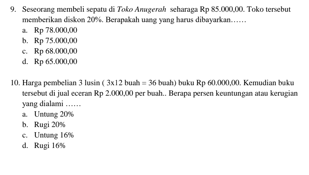 Seseorang membeli sepatu di Toko Anugerah seharaga Rp 85.000,00. Toko tersebut
memberikan diskon 20%. Berapakah uang yang harus dibayarkan……
a. Rp 78.000,00
b. Rp 75.000,00
c. Rp 68.000,00
d. Rp 65.000,00
10. Harga pembelian 3 lusin (3* 12 buah =36 buah) buku Rp 60.000,00. Kemudian buku
tersebut di jual eceran Rp 2.000,00 per buah.. Berapa persen keuntungan atau kerugian
yang dialami_
a. Untung 20%
b. Rugi 20%
c. Untung 16%
d. Rugi 16%