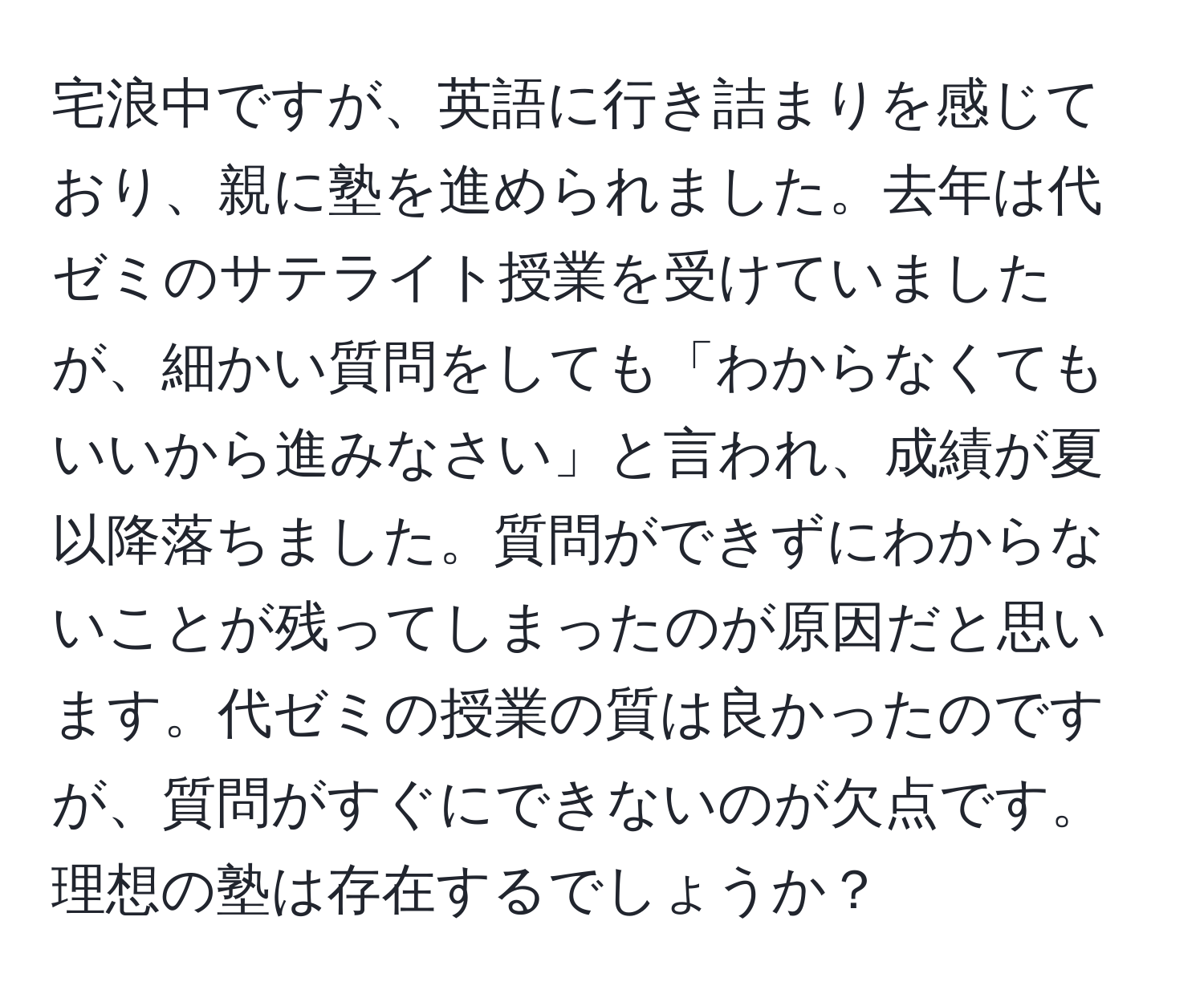 宅浪中ですが、英語に行き詰まりを感じており、親に塾を進められました。去年は代ゼミのサテライト授業を受けていましたが、細かい質問をしても「わからなくてもいいから進みなさい」と言われ、成績が夏以降落ちました。質問ができずにわからないことが残ってしまったのが原因だと思います。代ゼミの授業の質は良かったのですが、質問がすぐにできないのが欠点です。理想の塾は存在するでしょうか？