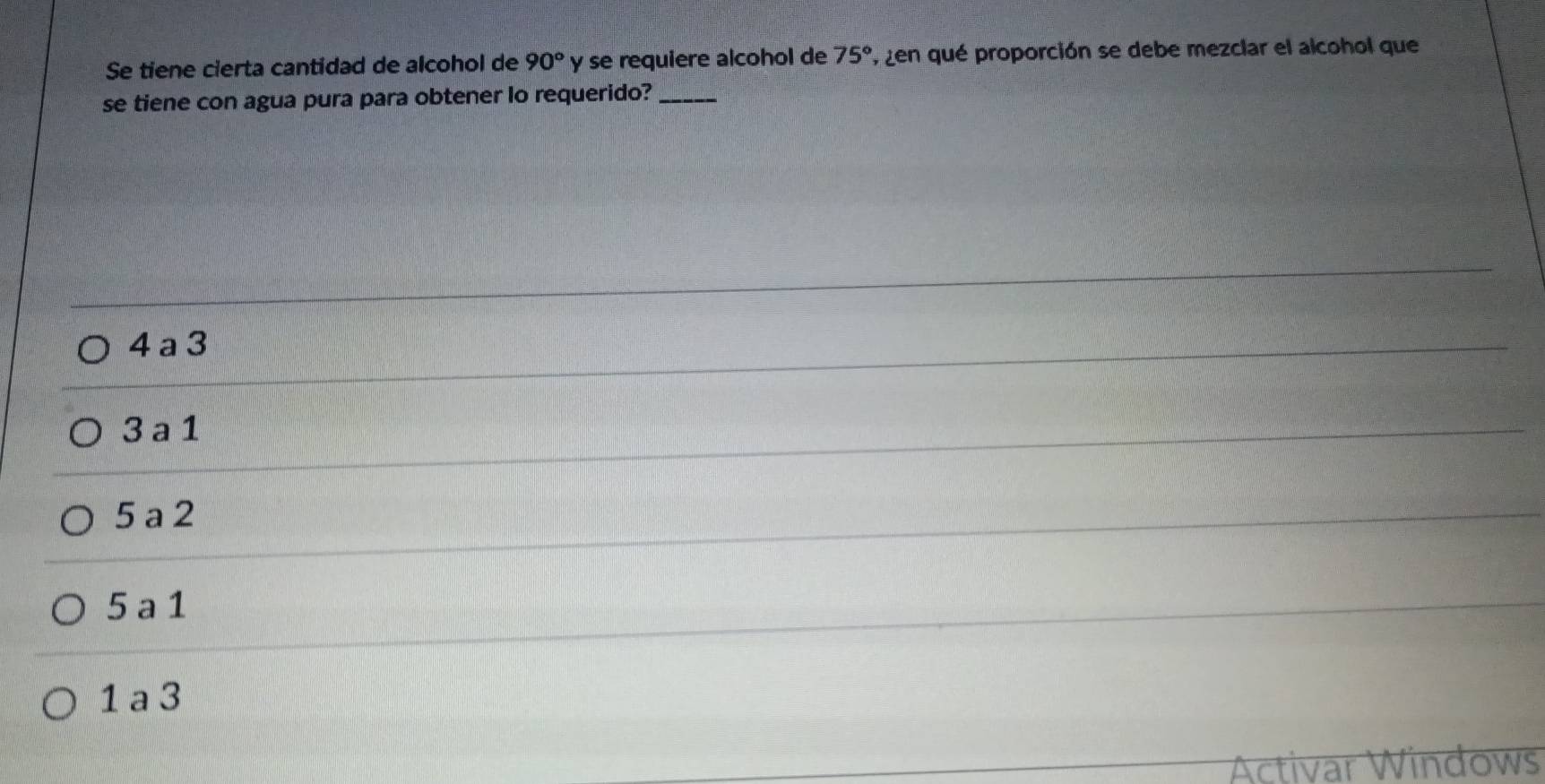 Se tiene cierta cantidad de alcohol de 90° y se requiere alcohol de 75° 7, zen qué proporción se debe mezclar el alcohol que
se tiene con agua pura para obtener lo requerido?_
4 a 3
3a 1
5 a 2
5 a 1
1 a 3
Activar Windows