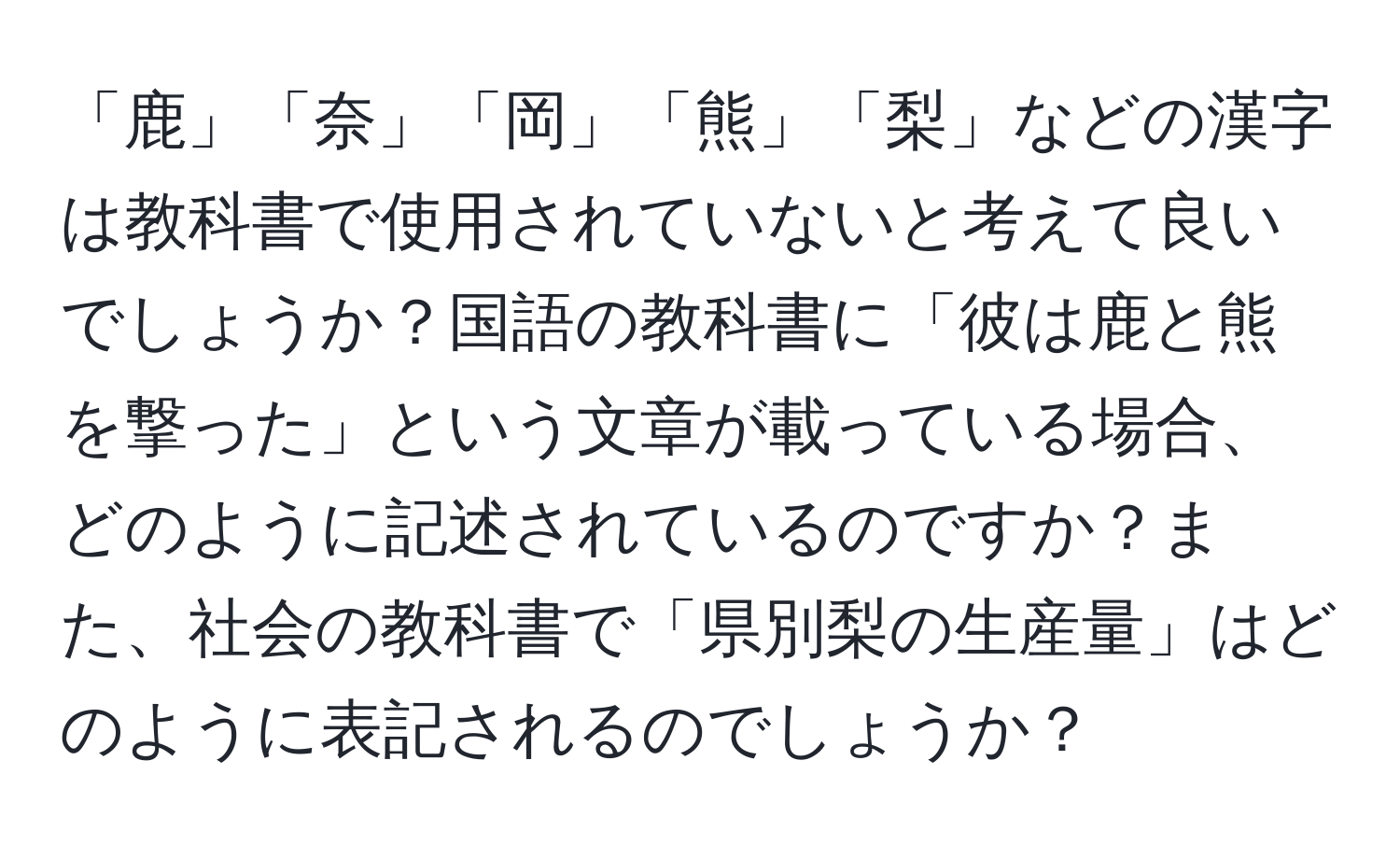 「鹿」「奈」「岡」「熊」「梨」などの漢字は教科書で使用されていないと考えて良いでしょうか？国語の教科書に「彼は鹿と熊を撃った」という文章が載っている場合、どのように記述されているのですか？また、社会の教科書で「県別梨の生産量」はどのように表記されるのでしょうか？