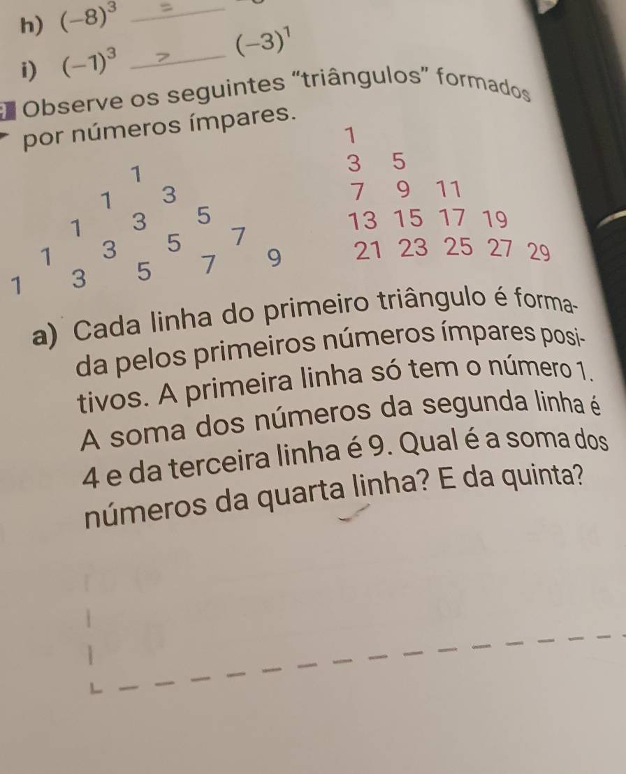 (-8)^3 _ 
i) (-1)^3 _ (-3)^1
* Observe os seguintes “triângulos” formados 
por números ímpares.
1
1
3 5
1 3
1 9 11
1 3 5
13
1 3 5 7 15 17 19
1 3 5 7 9 21 23 25 27 29
a) Cada linha do primeiro triângulo é forma- 
da pelos primeiros números ímpares posi 
tivos. A primeira linha só tem o número 1. 
A soma dos números da segunda linha é
4 e da terceira linha é 9. Qual é a soma dos 
números da quarta linha? E da quinta?