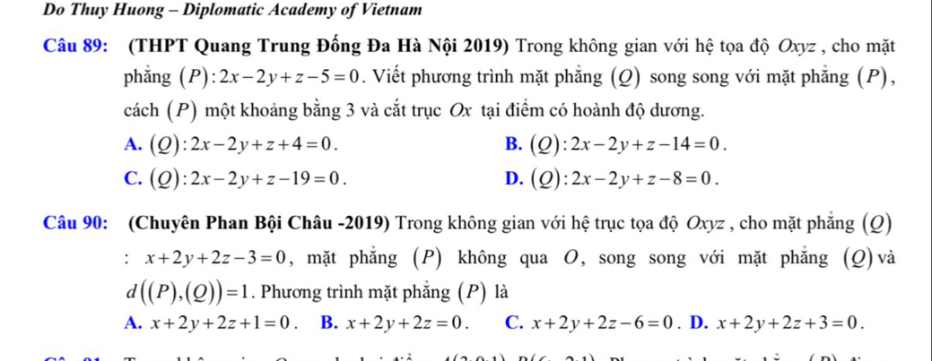 Do Thuy Huong - Diplomatic Academy of Vietnam
Câu 89: (THPT Quang Trung Đống Đa Hà Nội 2019) Trong không gian với hệ tọa độ Oxyz , cho mặt
phẳng P):2x-2y+z-5=0. Viết phương trình mặt phẳng (Q) song song với mặt phẳng (P),
cách (P) một khoảng bằng 3 và cắt trục Ox tại điểm có hoành độ dương.
A. (Q):2x-2y+z+4=0. B. (Q):2x-2y+z-14=0.
C. (Q):2x-2y+z-19=0. D. (Q):2x-2y+z-8=0. 
Câu 90: (Chuyên Phan Bội Châu -2019) Trong không gian với hệ trục tọa độ Oxyz , cho mặt phẳng (Q)
. □ x+2y+2z-3=0 , mặt phẳng (P) không qua O, song song với mặt phẳng (Q)và
d((P),(Q))=1. Phương trình mặt phẳng (P) là
A. x+2y+2z+1=0 B. x+2y+2z=0. C. x+2y+2z-6=0. D. x+2y+2z+3=0.