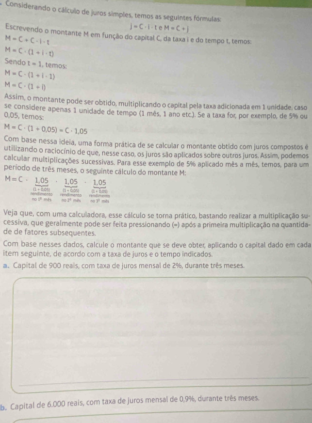 A Considerando o cálculo de juros simples, temos as seguintes fórmulas:
j=C· i· t e M=C+j
Escrevendo o montante M em função do capital C, da taxa i e do tempo t, temos:
M=C+C· I· t
M=C· (1+i· t)
Sendo t=1 , temos:
M=C· (1+i· 1)
M=C· (1+i)
Assim, o montante pode ser obtido, multiplicando o capital pela taxa adicionada em 1 unidade, caso
se considere apenas 1 unidade de tempo (1 mês, 1 ano etc.). Se a taxa for, por exemplo, de 5% ou
0,05, temos:
M=C· (1+0.05)=C· 1,05
Com base nessa ideia, uma forma prática de se calcular o montante obtido com juros compostos é
utilizando o raciocínio de que, nesse caso, os juros são aplicados sobre outros juros. Assim, podemos
calcular multiplicações sucessivas. Para esse exemplo de 5% aplicado mês a mês, temos, para um
período de três meses, o seguinte cálculo do montante M:
M=C· 1,05· 1,05· 1,05
(1+0.05) (1+0.05) (1+0.05)
rendimento rendimento rendimento
no1° mês no 2° mês no3^q mês
Veja que, com uma calculadora, esse cálculo se torna prático, bastando realizar a multiplicação su-
cessiva, que geralmente pode ser feita pressionando (=) após a primeira multiplicação na quantida-
de de fatores subsequentes.
Com base nesses dados, calcule o montante que se deve obter, aplicando o capital dado em cada
item seguinte, de acordo com a taxa de juros e o tempo indicados.
a. Capital de 900 reais, com taxa de juros mensal de 2%, durante três meses.
b. Capital de 6.000 reais, com taxa de juros mensal de 0,9%, durante três meses.