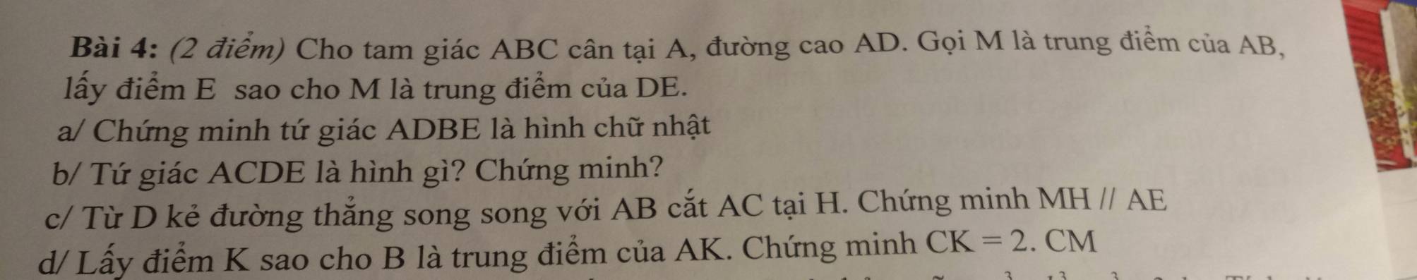 Cho tam giác ABC cân tại A, đường cao AD. Gọi M là trung điểm của AB, 
lấy điểm E sao cho M là trung điểm của DE. 
a/ Chứng minh tứ giác ADBE là hình chữ nhật 
b/ Tứ giác ACDE là hình gì? Chứng minh? 
c/ Từ D kẻ đường thẳng song song với AB cắt AC tại H. Chứng minh MHparallel AE
d/ Lấy điểm K sao cho B là trung điểm của AK. Chứng minh CK=2.CM