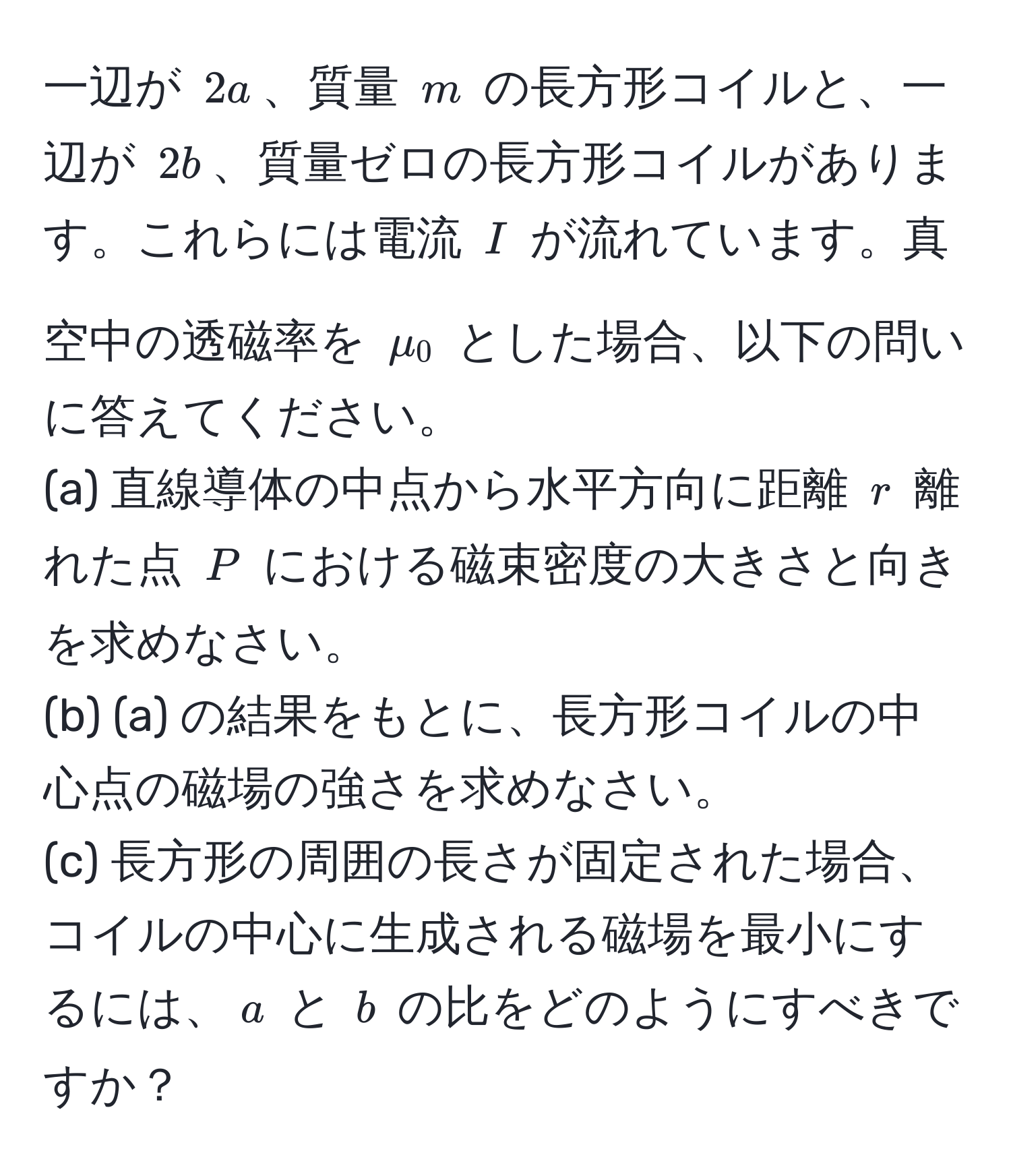 一辺が $2a$、質量 $m$ の長方形コイルと、一辺が $2b$、質量ゼロの長方形コイルがあります。これらには電流 $I$ が流れています。真空中の透磁率を $mu_0$ とした場合、以下の問いに答えてください。  
(a) 直線導体の中点から水平方向に距離 $r$ 離れた点 $P$ における磁束密度の大きさと向きを求めなさい。  
(b) (a) の結果をもとに、長方形コイルの中心点の磁場の強さを求めなさい。  
(c) 長方形の周囲の長さが固定された場合、コイルの中心に生成される磁場を最小にするには、$a$ と $b$ の比をどのようにすべきですか？