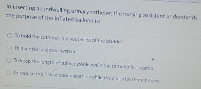 In inserting an indwelling urinary catheter, the nursing assistant understands
the purpose of the inflated balloon is:
To hold the catheter in place inside of the bladder
To maintain a closed system
To keep the length of tubing sterile while the catheter is irrigated
To reduce the risk of contamination while the closed system is open