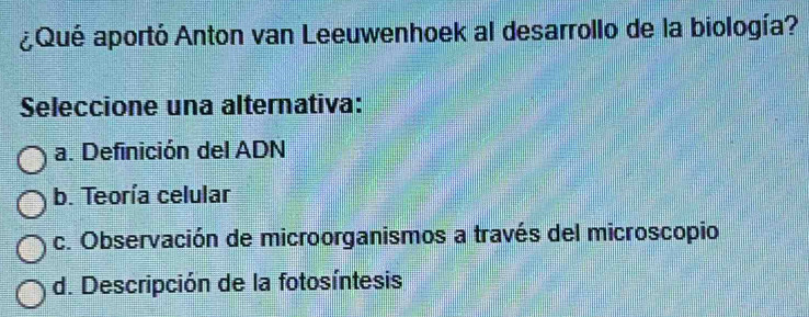 ¿Qué aportó Anton van Leeuwenhoek al desarrollo de la biología?
Seleccione una alternativa:
a. Definición del ADN
b. Teoría celular
c. Observación de microorganismos a través del microscopio
d. Descripción de la fotosíntesis