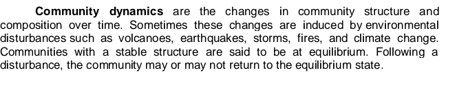 Community dynamics are the changes in community structure and 
composition over time. Sometimes these changes are induced by environmental 
disturbances such as volcanoes, earthquakes, storms, fires, and climate change. 
Communities with a stable structure are said to be at equilibrium. Following a 
disturbance, the community may or may not return to the equilibrium state.