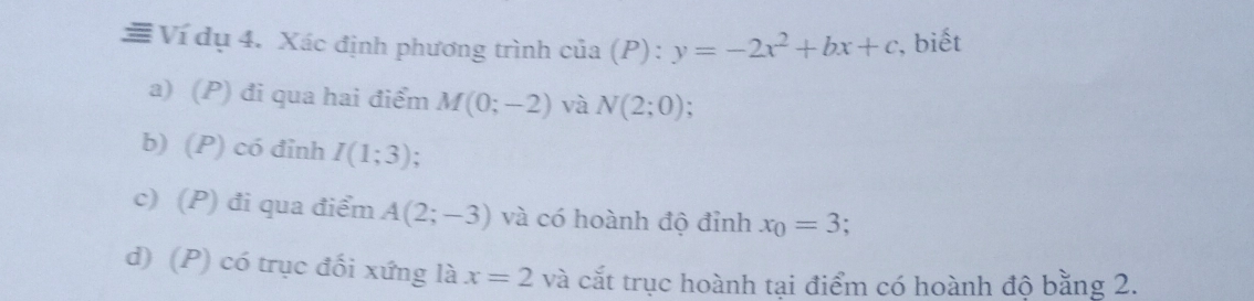 ≡ Ví dụ 4. Xác định phương trình cia(P):y=-2x^2+bx+c , biết
a) (P) đi qua hai điểm M(0;-2) và N(2;0)
b) (P) có đinh I(1;3).
c) (P) đi qua điểm A(2;-3) và có hoành độ đỉnh x_0=3
d) (P) có trục đối xứng là x=2 và cắt trục hoành tại điểm có hoành độ bằng 2.