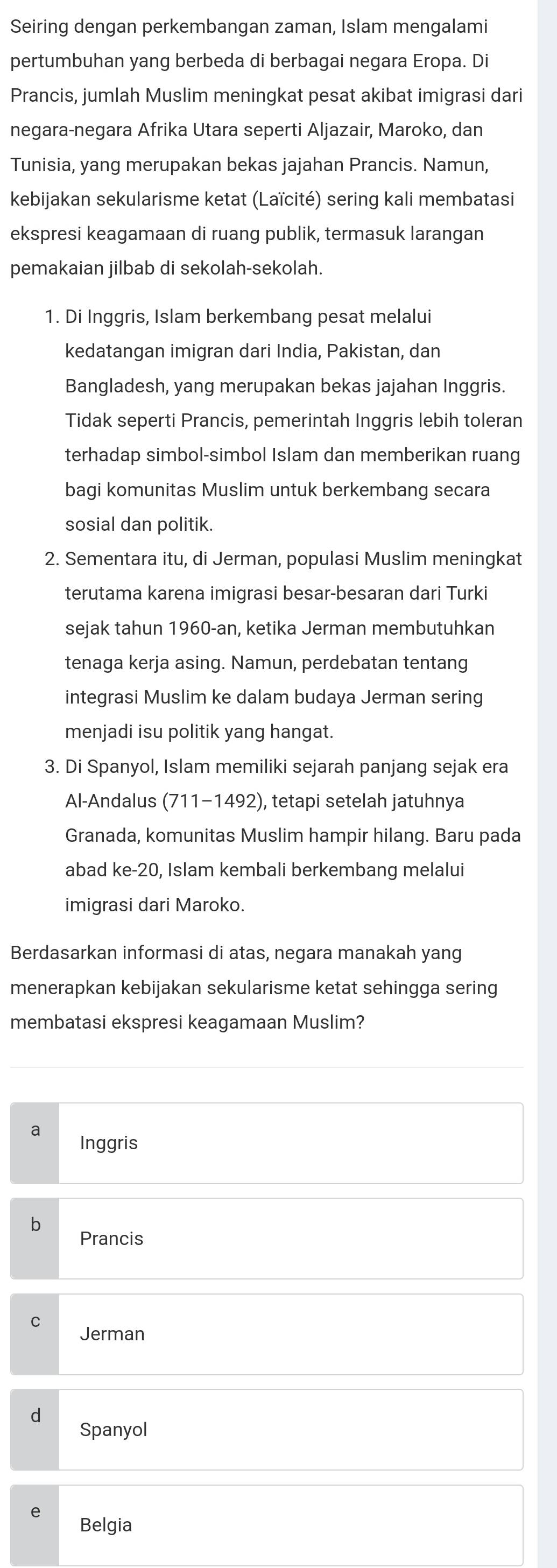 Seiring dengan perkembangan zaman, Islam mengalami
pertumbuhan yang berbeda di berbagai negara Eropa. Di
Prancis, jumlah Muslim meningkat pesat akibat imigrasi dari
negara-negara Afrika Utara seperti Aljazair, Maroko, dan
Tunisia, yang merupakan bekas jajahan Prancis. Namun,
kebijakan sekularisme ketat (Laïcité) sering kali membatasi
ekspresi keagamaan di ruang publik, termasuk larangan
pemakaian jilbab di sekolah-sekolah.
1. Di Inggris, Islam berkembang pesat melalui
kedatangan imigran dari India, Pakistan, dan
Bangladesh, yang merupakan bekas jajahan Inggris.
Tidak seperti Prancis, pemerintah Inggris lebih toleran
terhadap simbol-simbol Islam dan memberikan ruang
bagi komunitas Muslim untuk berkembang secara
sosial dan politik.
2. Sementara itu, di Jerman, populasi Muslim meningkat
terutama karena imigrasi besar-besaran dari Turki
sejak tahun 1960-an, ketika Jerman membutuhkan
tenaga kerja asing. Namun, perdebatan tentang
integrasi Muslim ke dalam budaya Jerman sering
menjadi isu politik yang hangat.
3. Di Spanyol, Islam memiliki sejarah panjang sejak era
Al-Andalus (711-1492), tetapi setelah jatuhnya
Granada, komunitas Muslim hampir hilang. Baru pada
abad ke-20, Islam kembali berkembang melalui
imigrasi dari Maroko.
Berdasarkan informasi di atas, negara manakah yang
menerapkan kebijakan sekularisme ketat sehingga sering
membatasi ekspresi keagamaan Muslim?
a Inggris
Prancis
Jerman
d
Spanyol
Belgia