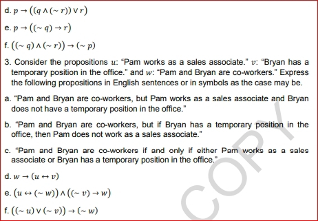 d. pto ((qwedge (sim r))vee r)
e. pto ((sim q)to r)
f. ((sim q)wedge (sim r))to (sim p)
3. Consider the propositions u: “Pam works as a sales associate.” v: “Bryan has a
temporary position in the office." and w: “Pam and Bryan are co-workers." Express
the following propositions in English sentences or in symbols as the case may be.
a. “Pam and Bryan are co-workers, but Pam works as a sales associate and Bryan
does not have a temporary position in the office."
b. “Pam and Bryan are co-workers, but if Bryan has a temporary position in the
office, then Pam does not work as a sales associate."
c. “Pam and Bryan are co-workers if and only if either Pam works as a sales
associate or Bryan has a temporary position in the office."
d. wto (urightarrow v)
e. (urightarrow (sim w))wedge ((sim v)to w)
f. ((sim u)vee (sim v))to (sim w)