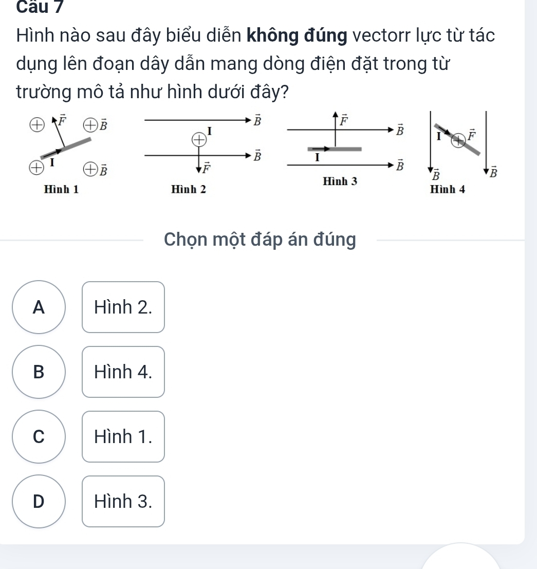 Hình nào sau đây biểu diễn không đúng vectorr lực từ tác
dụng lên đoạn dây dẫn mang dòng điện đặt trong từ
trường mô tả như hình dưới đây?
vector F vector B
vector F
vector B I vector F
I
I vector B
vector B
Hình 3^voverline B vector B
Hình 1  Hình 4
Chọn một đáp án đúng
A Hình 2.
B Hình 4.
C Hình 1.
D Hình 3.