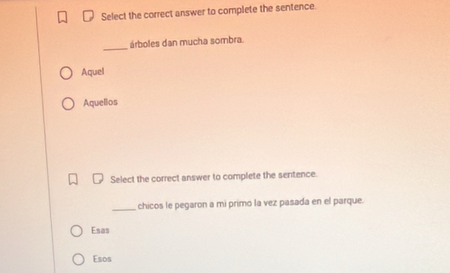 Select the correct answer to complete the sentence.
_
árboles dan mucha sombra.
Aquel
Aquellos
Select the correct answer to complete the sentence.
_chicos le pegaron a mi primo la vez pasada en el parque.
Esas
Esos