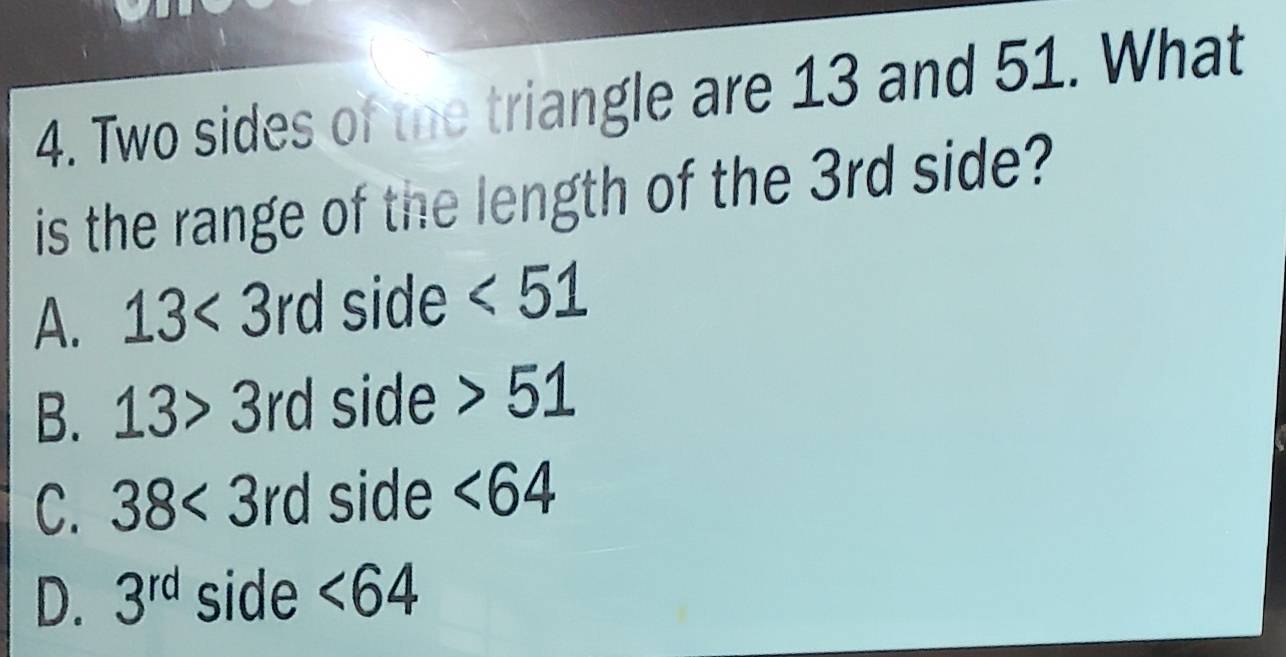 Two sides of the triangle are 13 and 51. What
is the range of the length of the 3rd side?
A. 13<3rd</tex> side <51</tex>
B. 13>3rd side 51
C. 38<3rd</tex> side <64</tex>
D. 3^(rd) side <64</tex>