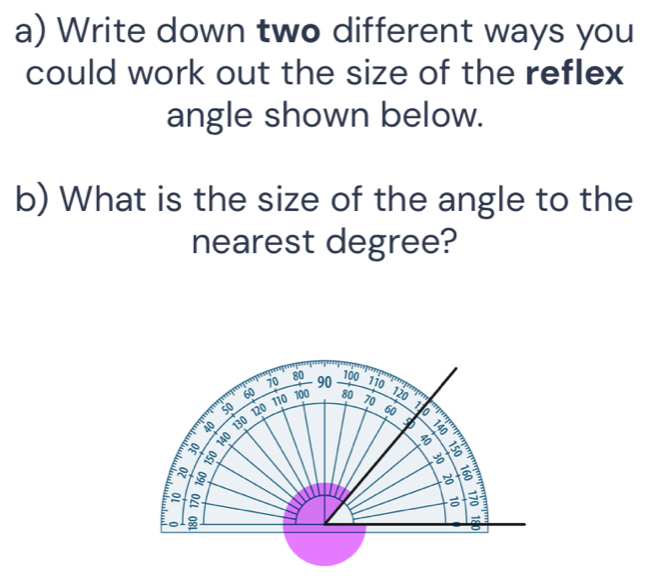 Write down two different ways you 
could work out the size of the reflex 
angle shown below. 
b) What is the size of the angle to the 
nearest degree?
100
70 80 90 110
120
60 100 80 70 1 o
50
60
io 130 120 110

140
B 
B 
E 3
5
。