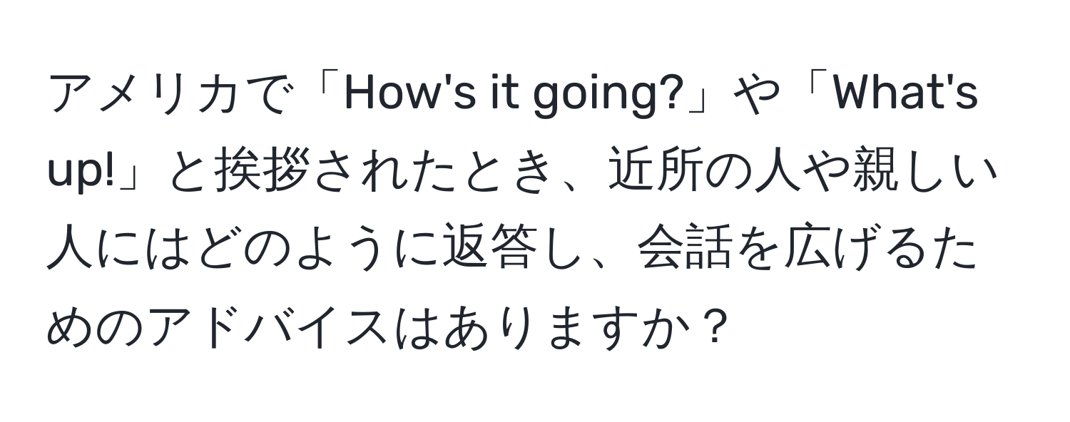 アメリカで「How's it going?」や「What's up!」と挨拶されたとき、近所の人や親しい人にはどのように返答し、会話を広げるためのアドバイスはありますか？