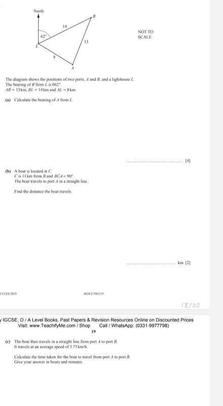 NOT TO
SCALE
The diagram shows the positions of two ports. A and B, and a lighthouse f
The bearing of B from L i s062°.
AB=13km,BL=14km Land AL=8km
(a) Calculate the bearing of A from L.
_[4]
(b) A boat is located at C. C is 1 1 km from B and BCA=90°.
The boat travels to port A in a straight line.
Find the distance the boat travels.
_km [2]
UCLES 2019 4024/21/M/1/19
18/20
y IGCSE, O / A Level Books, Past Papers & Revision Resources Online on Discounted Prices
Visit: www.TeachifyMe.com / Shop Call / WhatsApp: (0331-9977798)
19
(c) The boat then travels in a straight line from port A to port B.
It travels at an average speed of 3.75km/h.
Calculate the time taken for the boat to travel from port A to port B.
Give your answer in hours and minutes.