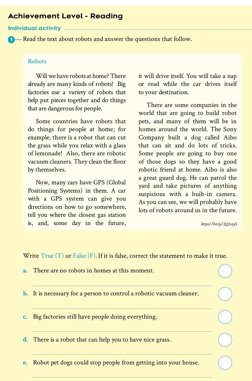 Achievement Level - Reading 
Individual activity_ 
Read the text about robots and answer the questions that follow. 
Robots 
Will we have robots at home? There it will drive itself. You will take a nap 
already are many kinds of robots! Big or read while the car drives itself 
factories use a variety of robots that to your destination. 
help put pieces together and do things There are some companies in the 
that are dangerous for people. 
world that are going to build robot 
Some countries have robots that pets, and many of them will be in 
do things for people at home; for homes around the world. The Sony 
example, there is a robot that can cut Company built a dog called Aibo 
the grass while you relax with a glass that can sit and do lots of tricks. 
of lemonade! Also, there are robotic Some people are going to buy one 
vacuum cleaners. They clean the floor of those dogs so they have a good 
by themselves. robotic friend at home. Aibo is also 
a great guard dog. He can patrol the 
Now, many cars have GPS (Global yard and take pictures of anything 
Positioning Systems) in them. A car suspicious with a built-in camera. 
with a GPS system can give you As you can see, we will probably have 
directions on how to go somewhere, lots of robots around us in the future. 
tell you where the closest gas station 
is, and, some day in the future, https://bit.ly/2Q1vsyS 
Write True (T) or False (F). If it is false, correct the statement to make it true. 
a. There are no robots in homes at this moment. 
_ 
b. It is necessary for a person to control a robotic vacuum cleaner. 
_ 
c. Big factories still have people doing everything. 
_ 
d. There is a robot that can help you to have nice grass. 
_ 
e. Robot pet dogs could stop people from getting into your house. 
_