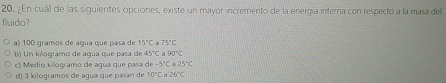 ¿En cuál de las siguientes opciones, existe un mayor incremento de la energía interna con respecto a la masa del
fluido?
a) 100 gramos de agua que pasa de 15°C a 75°C
b) Un kilogramo de agua que pasa de 45°C a 90°C
c) Medio kilogramo de agua que pasa de 5°C a 25°C
d) 3 kilogramos de agua que pasan de 10°C a 26°C