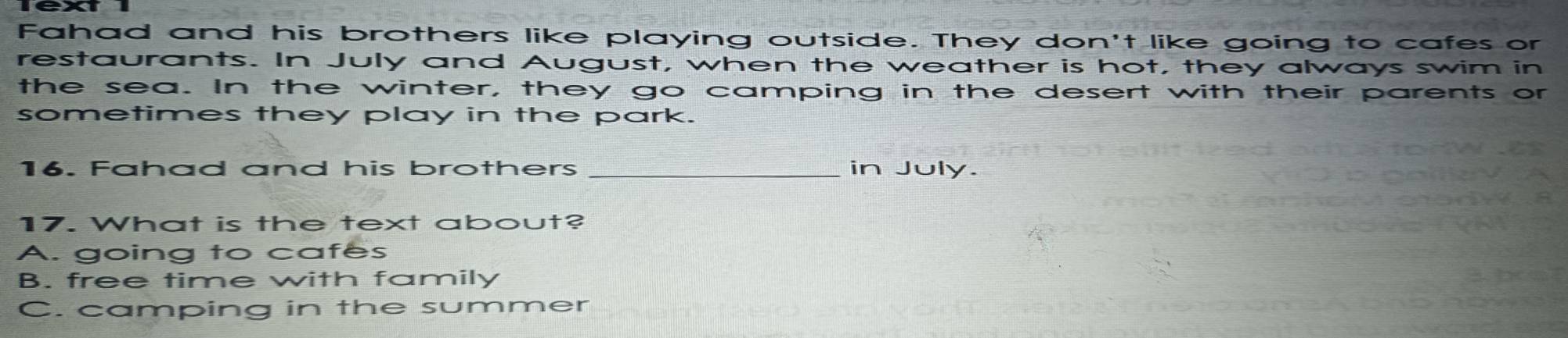 Fahad and his brothers like playing outside. They don't like going to cafes or
restaurants. In July and August, when the weather is hot, they always swim in
the sea. In the winter, they go camping in the desert with their parents or
sometimes they play in the park.
16. Fahad and his brothers _in July.
17. What is the text about?
A. going to cafes
B. free time with family
C. camping in the summer