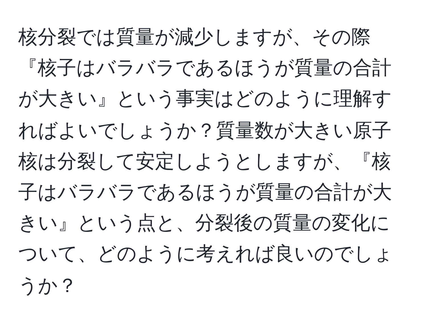 核分裂では質量が減少しますが、その際『核子はバラバラであるほうが質量の合計が大きい』という事実はどのように理解すればよいでしょうか？質量数が大きい原子核は分裂して安定しようとしますが、『核子はバラバラであるほうが質量の合計が大きい』という点と、分裂後の質量の変化について、どのように考えれば良いのでしょうか？