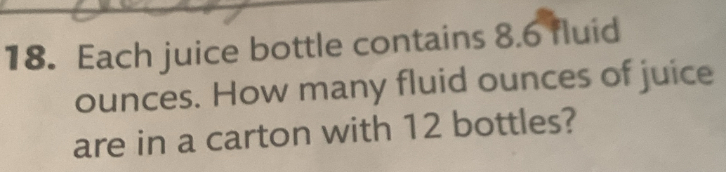 Each juice bottle contains 8.6 fluid 
ounces. How many fluid ounces of juice 
are in a carton with 12 bottles?