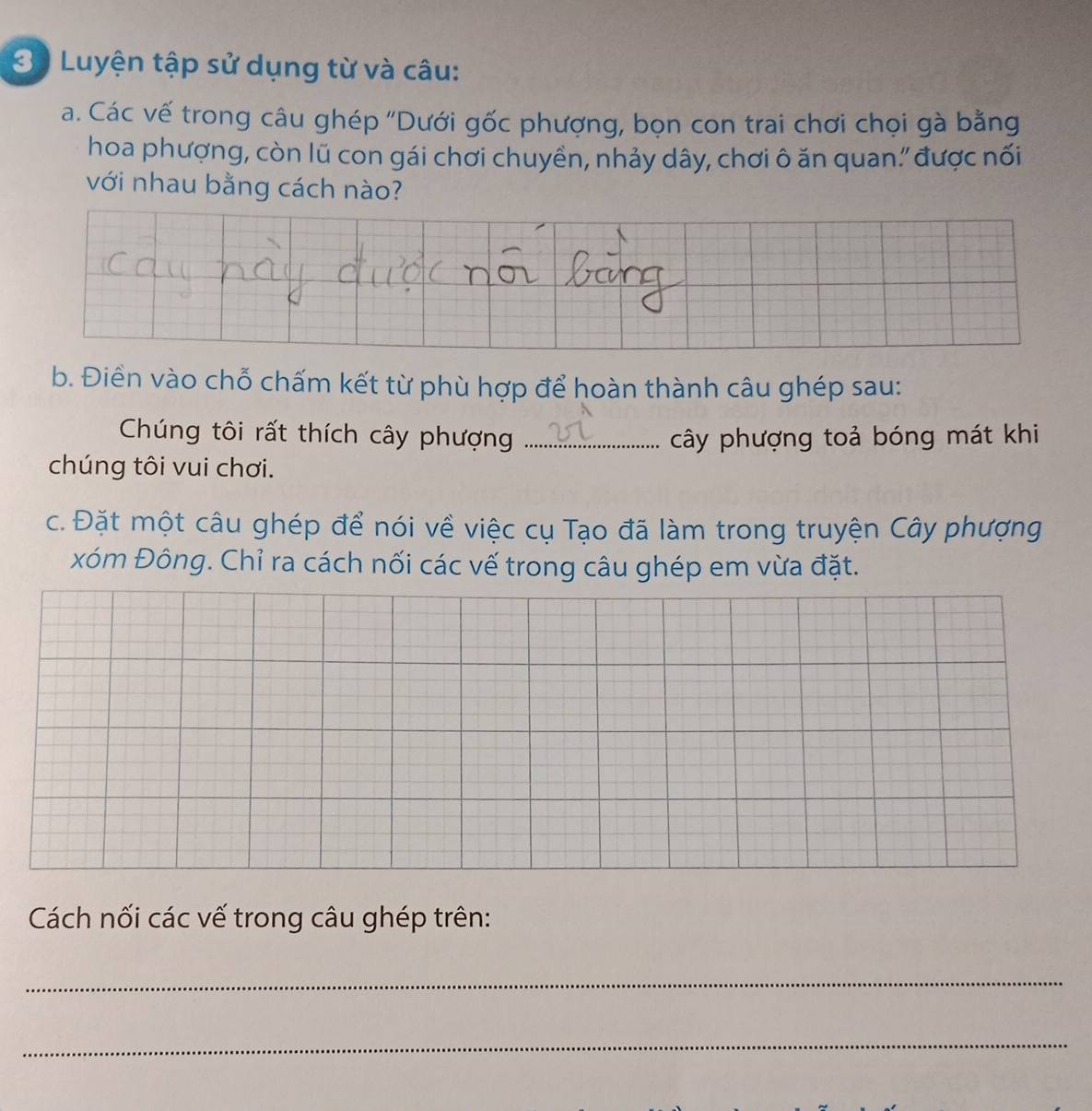 3ộ Luyện tập sử dụng từ và câu: 
a. Các vế trong câu ghép "Dưới gốc phượng, bọn con trai chơi chọi gà bằng 
hoa phượng, còn lũ con gái chơi chuyền, nhảy dây, chơi ô ăn quan' được nối 
với nhau bằng cách nào? 
b. Điền vào chỗ chấm kết từ phù hợp để hoàn thành câu ghép sau: 
Chúng tôi rất thích cây phượng _cây phượng toả bóng mát khi 
chúng tôi vui chơi. 
c. Đặt một câu ghép để nói về việc cụ Tạo đã làm trong truyện Cây phượng 
xóm Đông. Chỉ ra cách nối các vế trong câu ghép em vừa đặt. 
Cách nối các vế trong câu ghép trên: 
_ 
_