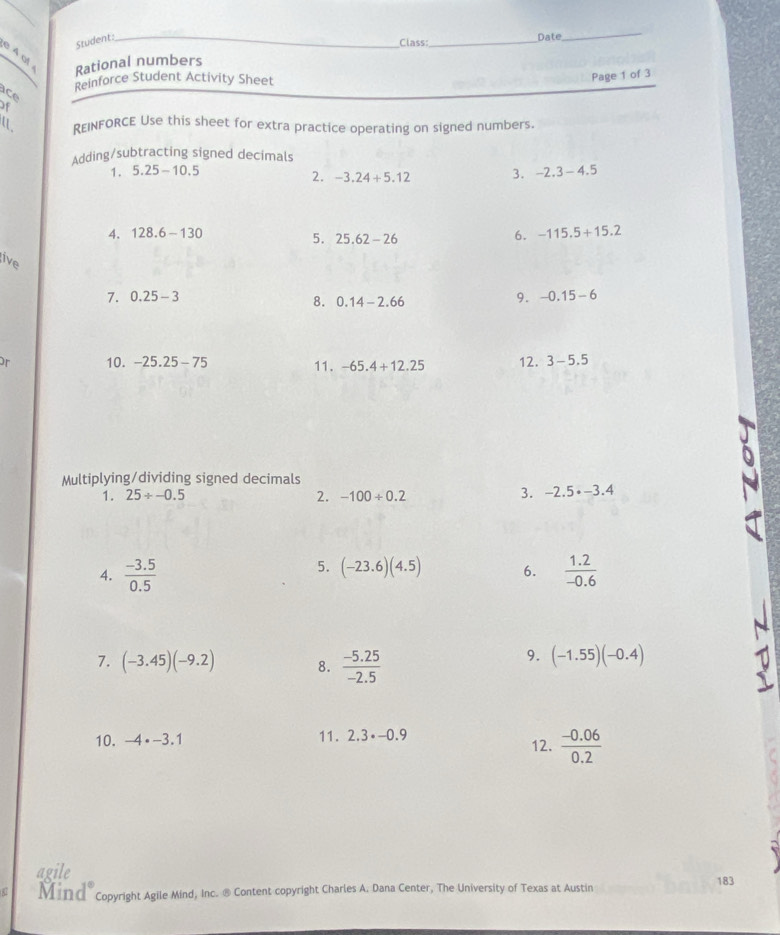 Student:_ 
Class:_ Date 
_ 
e 4 of Rational numbers 
Page 1 of 3 

Reinforce Student Activity Sheet 
of 
REINFORCE Use this sheet for extra practice operating on signed numbers. 
Adding/subtracting signed decimals 
1. 5.25-10.5 3. -2.3-4.5
2. -3.24+5.12
4. 128.6-130 6. -115.5+15.2
5. 25.62-26
live 7. 0.25-3
8. 0.14-2.66
9. -0.15-6
or 10. -25.25-75 11. -65.4+12.25 12. 3-5.5
Multiplying/dividing signed decimals 
1. 25/ -0.5 2. -100/ 0.2 3. -2.5· -3.4
5. (-23.6)(4.5) 6. 
4.  (-3.5)/0.5   (1.2)/-0.6 
7. (-3.45)(-9.2) 8.  (-5.25)/-2.5 
9. (-1.55)(-0.4)
10. -4· -3.1 11. 2.3· -0.9 12.  (-0.06)/0.2 
agile 
87 Mind Copyright Agile Mind, Inc. ® Content copyright Charles A. Dana Center, The University of Texas at Austin 183