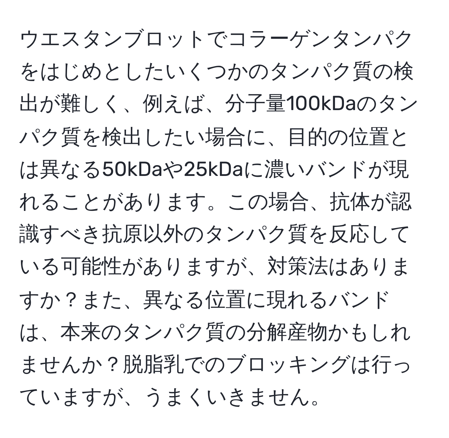 ウエスタンブロットでコラーゲンタンパクをはじめとしたいくつかのタンパク質の検出が難しく、例えば、分子量100kDaのタンパク質を検出したい場合に、目的の位置とは異なる50kDaや25kDaに濃いバンドが現れることがあります。この場合、抗体が認識すべき抗原以外のタンパク質を反応している可能性がありますが、対策法はありますか？また、異なる位置に現れるバンドは、本来のタンパク質の分解産物かもしれませんか？脱脂乳でのブロッキングは行っていますが、うまくいきません。