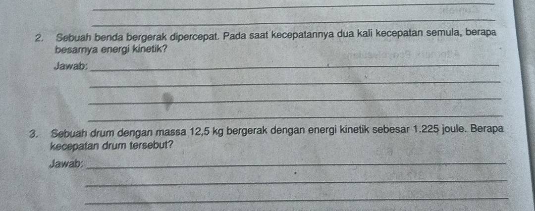 Sebuah benda bergerak dipercepat. Pada saat kecepatannya dua kali kecepatan semula, berapa 
besamya energi kinetik? 
Jawab:_ 
_ 
_ 
_ 
3. Sebuah drum dengan massa 12,5 kg bergerak dengan energi kinetik sebesar 1.225 joule. Berapa 
kecepatan drum tersebut? 
Jawab:_ 
_ 
_