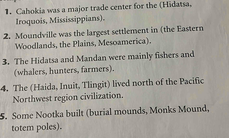 Cahokia was a major trade center for the (Hidatsa, 
Iroquois, Mississippians). 
2. Moundville was the largest settlement in (the Eastern 
Woodlands, the Plains, Mesoamerica). 
3. The Hidatsa and Mandan were mainly fishers and 
(whalers, hunters, farmers). 
4. The (Haida, Inuit, Tlingit) lived north of the Pacific 
Northwest region civilization. 
5. Some Nootka built (burial mounds, Monks Mound, 
totem poles).