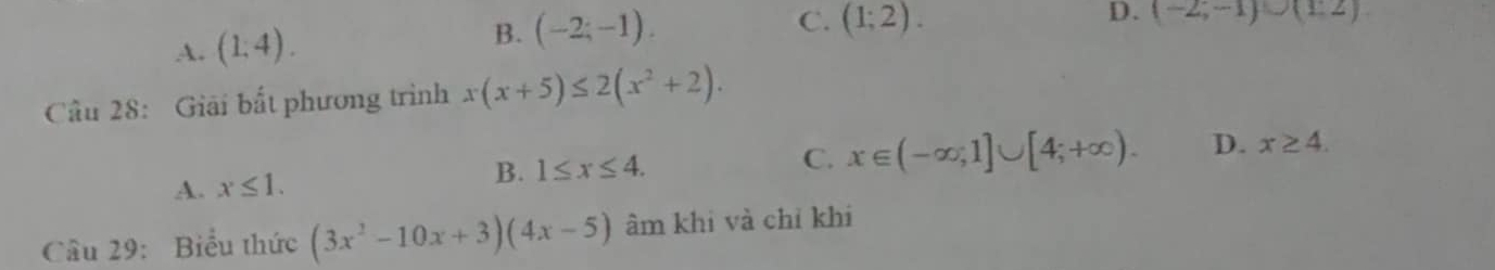 A. (1,4). B. (-2;-1).
C. (1;2).
D. (-2;-1)∪ (1;2)
Câu 28: Giải bắt phương trình x(x+5)≤ 2(x^2+2).
A. x≤ 1. B. 1≤ x≤ 4.
C. x∈ (-∈fty ,1]∪ [4;+∈fty ). D. x≥ 4. 
Câu 29: Biểu thức (3x^2-10x+3)(4x-5) âm khi và chỉ khi