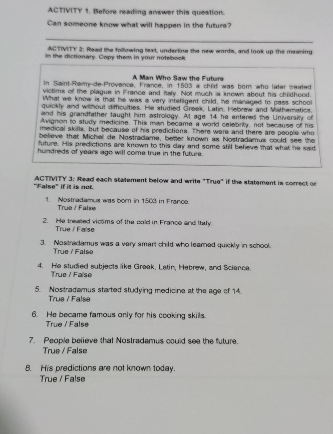 ACTIVITY 1. Before reading answer this question.
Can someone know what will happen in the future?
ACTIVITY 2: Read the following text, underline the new words, and look up the meaning
in the dictionary. Copy them in your notebook
A Man Who Saw the Future
In Saint-Remy-de-Provence, France, in 1503 a child was born who later treated
victims of the plague in France and Italy. Not much is known about his childhood.
What we know is that he was a very intelligent child, he managed to pass school
quickly and without difficulties. He studied Greek, Latin, Hebrew and Mathematics,
and his grandfather taught him astrology. At age 14 he entered the University of
Avignon to study medicine. This man became a world celebrity, not because of his
medical skills, but because of his predictions. There were and there are people who
believe that Michel de Nostradame, better known as Nostradamus could see the
future. His predictions are known to this day and some still believe that what he said
hundreds of years ago will come true in the future.
ACTIVITY 3: Read each statement below and write "True" if the statement is correct or
"False" if it is not.
1. Nostradamus was born in 1503 in France.
True / False
2. He treated victims of the cold in France and Italy.
True / False
3. Nostradamus was a very smart child who leamed quickly in school.
True / False
4. He studied subjects like Greek, Latin, Hebrew, and Science.
True / False
5. Nostradamus started studying medicine at the age of 14.
True / False
6. He became famous only for his cooking skills.
True / False
7. People believe that Nostradamus could see the future.
True / False
8. His predictions are not known today.
True / False