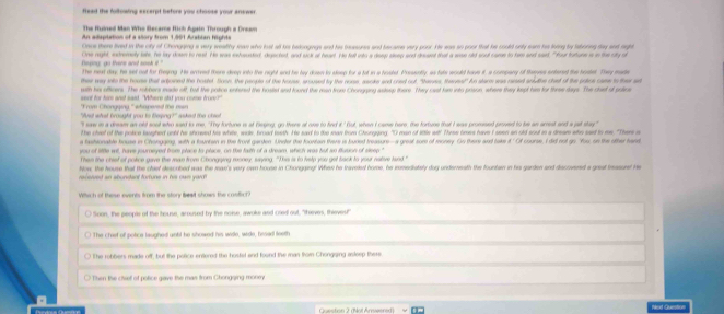 flead the following excerpt before you choose your answer.
The Ruined Man Who Became Rich Again Through a Dream
An adaptation of a slory from 1,901 Arabian fights
Once there lived in the city of Chongging a very wealthy mean who lost all he belongngs and his bessures and became very poor. He sas io poor that hie coold only ear hi lorng by laboring day snt right
One night, indremely lite, he lay down to rest. He was extouded, deected, and sick of heart. He falt wsto a disep sleep ont decent that a wase old soot care to fem and sast, "Fur tature i in the dy d
The next day, he set oot for freeing. He anoved thore deep into the night and be tay down io sleep for a tof in a houled Posenily, as fals would tons it, a compary of thasnes entered the beate. They made
ther way into the house that arboined the hoald Soon, the people of the house, aroused ty the noss, aaoks and cred ouf, "tasses, thenes!" An slarts was rased snudlte ched of the polce case io the at
with his officers. The robbers made off, bt the poice entered the hosted and found the man from Chonging askeup there. They cast fam into prson, where they kept him for three days. The chief sll potice
sant for ham and said. "Where sid you come fron?
W at wh ad fe ntd w to de   "Froat Chongging " whspered the man a sked the ched 
"I saw in a dream an old sool who said to me. "Thy fortune is at Beging, go there at ose to find it.' Gut, when I came here, the fortuee that I was promsed proved to be an arrest and a jel stay"
The chiel of the police laughed unbl he showed his white, wide, broad teith. He sad to the maw from Chungging, "O man of sitle wit! Three trws have I seen an oid sout in a dream who sad to me. "The a
a fashionable house in Chongging, with a fountern in the front garden Unter the foontain there is buded treasure—s great som of money. On there and take a it.' Ot course, I did not go. 'You, on the other hand
you of litle wil, have journeyed from place to place, on the faith of a dream, which was but ao fluson of sleep."
Then the chiet of poirice gave the mae from Chongging money, saying. "Jhis is to frelp you get back to your native land "
how, the house that the chiel descobed was the max's very own house in Chongging! Whee he traveded home, he inmediately dog undereath the fountan in his garden and dacovend a gest masued He
recerzed an abundant fortune in his nwn yard!
Which of these events from the story best shows the castict?
Soon, the people of the house, aroused by the noise, awoke and cried out. "theves, thieves!"
) The chist of potice laughed untl he showed his widle, wide, hesed teeth
The robbers made off, but the police entered the hostal and found the man thom Chongaing asleep there.
Then the chief of police gave the mas from Chongqing money
Question 2 (Not Arneered) Nad dusstion