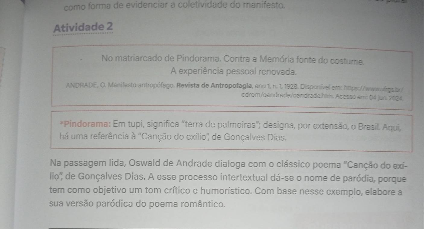 como forma de evidenciar a coletividade do manifesto. 
Atividade 2 
No matriarcado de Pindorama. Contra a Memória fonte do costume. 
A experiência pessoal renovada. 
ANDRADE, O. Manifesto antropófago. Revista de Antropofagia, ano 1, n. 1, 1928. Disponível em: https://wwwufrgs.br/ 
cdrom/oandrade/oandrade.htm. Acesso em: 04 jun. 2024. 
*Pindorama: Em tupi, significa "terra de palmeiras"; designa, por extensão, o Brasil. Aqui, 
há uma referência à 'Canção do exílio" de Gonçalves Dias. 
Na passagem lida, Oswald de Andrade dialoga com o clássico poema "Canção do exí- 
lio'' de Gonçalves Dias. A esse processo intertextual dá-se o nome de paródia, porque 
tem como objetivo um tom crítico e humorístico. Com base nesse exemplo, elabore a 
sua versão paródica do poema romântico.