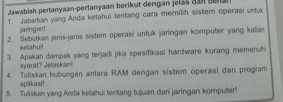 Jawablah pertanyaan-pertanyaan berikut dengan jelas dan behal! 
1. Jabarkan yang Anda ketahui tentang cara memilih sistem operasi untuk 
jaringan! 
2. Sebutkan jenis-jenis sistem operasi untuk jaringan komputer yang kalian 
ketahui! 
3. Apakah dampak yang terjadi jika spesifikasi hardware kurang memenuhi 
syarat? Jelaskan! 
4. Tuliskan hubungan antara RAM dengan sistem operasi dan program 
aplikasi! 
5. Tuliskan yang Anda ketahui tentang tujuan dari jaringan komputer!