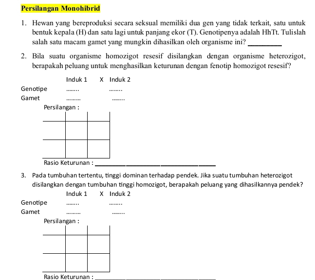 Persilangan Monohibrid 
1. Hewan yang bereproduksi secara seksual memiliki dua gen yang tidak terkait, satu untuk 
bentuk kepala (H) dan satu lagi untuk panjang ekor (T). Genotipenya adalah HhTt. Tulislah 
salah satu macam gamet yang mungkin dihasilkan oleh organisme ini?_ 
2. Bila suatu organisme homozigot resesif disilangkan dengan organisme heterozigot, 
berapakah peluang untuk menghasilkan keturunan dengan fenotip homozigot resesif? 
Induk 1 X Induk 2
Genotipe 
_ 
_ 
Gamet 
_ 
_ 
Persilangan : 
Rasio Keturunan :_ 
3. Pada tumbuhan tertentu, tinggi dominan terhadap pendek. Jika suatu tumbuhan heterozigot 
disilangkan dengan tumbuhan tinggi homozigot, berapakah peluang yang dihasilkannya pendek? 
Induk 1 X Induk 2
Genotipe 
_ 
_ 
Gamet 
_ 
_ 
Persilangan : 
Rasio Keturunan :