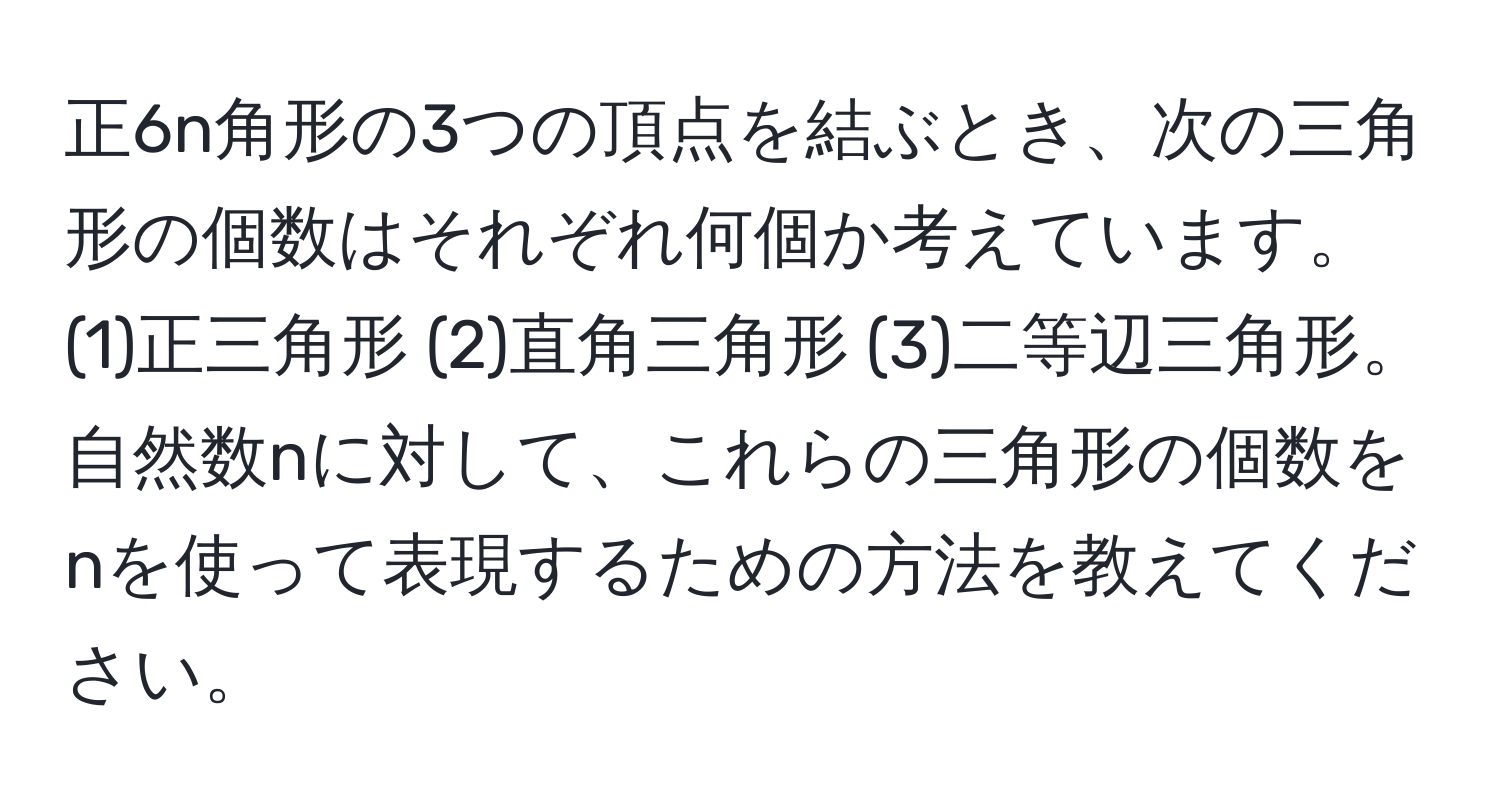 正6n角形の3つの頂点を結ぶとき、次の三角形の個数はそれぞれ何個か考えています。(1)正三角形 (2)直角三角形 (3)二等辺三角形。自然数nに対して、これらの三角形の個数をnを使って表現するための方法を教えてください。