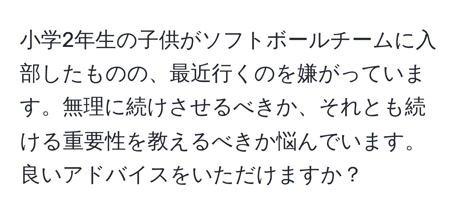 小学2年生の子供がソフトボールチームに入部したものの、最近行くのを嫌がっています。無理に続けさせるべきか、それとも続ける重要性を教えるべきか悩んでいます。良いアドバイスをいただけますか？