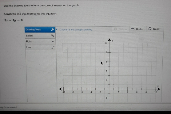 Use the drawing tools to form the correct answer on the graph. 
Graph the line that represents this equation:
3x-4y=8
Drawing Tools Click on a tooll to begin drawing Delete Undo Reset 
Select 
Point 
Line 
rights reserved .