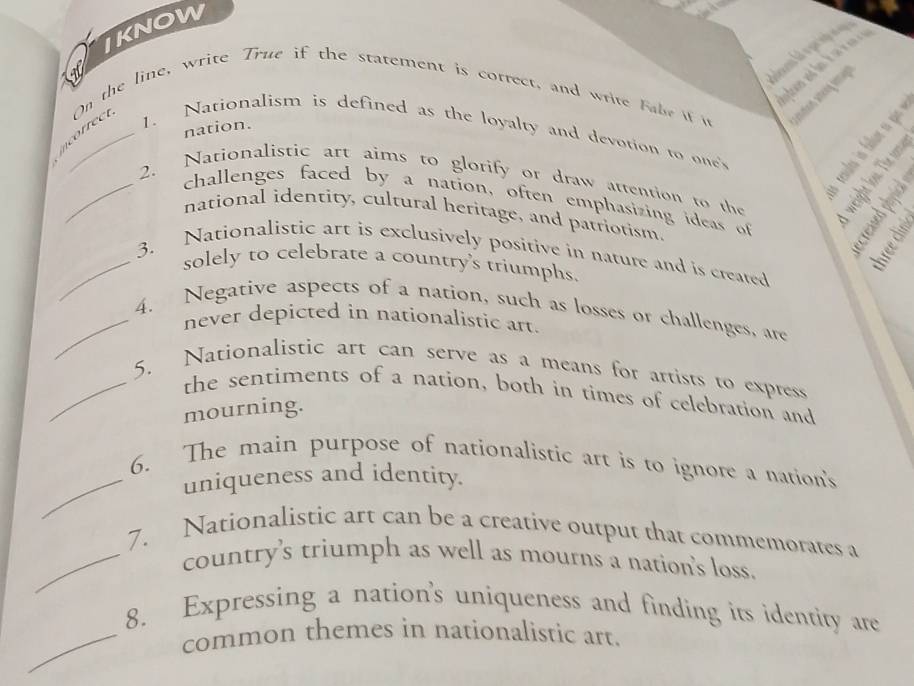 IKNOW 
On the line, write True if the statement is correct, and write fabe if i 
incorec 1. Nationalism is defined as the loyalty and devotion to one's ` é 
nation. 
2. Nationalistic art aims to glorify or draw attention to the i!1 
challenges faced by a nation, often emphasizing ideas of 
national identity, cultural heritage, and patriotism. 
_3. Nationalistic art is exclusively positive in nature and is created 
solely to celebrate a country's triumphs. 

_4. Negative aspects of a nation, such as losses or challenges, are 
never depicted in nationalistic art. 
_5. Nationalistic art can serve as a means for artists to express 
the sentiments of a nation, both in times of celebration and 
mourning. 
6. The main purpose of nationalistic art is to ignore a nation's 
_uniqueness and identity. 
7. Nationalistic art can be a creative output that commemorates a 
_country's triumph as well as mourns a nation's loss. 
8. Expressing a nation's uniqueness and finding its identity are 
_common themes in nationalistic art.